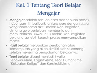 Kel. 1 Tentang Teori Belajar
Mengajar
• Mengajar adalah sebuah cara dan sebuah proses
hubungan timbal balik antara guru dengan siswa
yang sama-sama aktif melakukan kegiatan,
dimana guru bertujuan membantu dan
memudahkan siswa untuk melakukan kegiatan
belajar atau lebih kearah proses menyampaikan
materi.
• Hasil belajar merupakan perubahan atau
kemampuan yang akan dimiliki oleh seseorang
setelah menerima pengalaman belajarnya.
• Teori belajar dibagi menjadi 4 yaitu :
Behaviourisme, Kognitivisme, Teori Humanisme
“Kekuatan Ketiga” dan Konstruktivisme

 