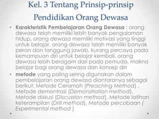 Kel. 3 Tentang Prinsip-prinsip
Pendidikan Orang Dewasa
• Karakteristik Pembelajaran Orang Dewasa : orang
dewasa telah memiliki lebih banyak pengalaman
hidup, orang dewasa memiliki motivasi yang tinggi
untuk belajar, orang dewasa telah memiliki banyak
peran dan tanggung jawab, kurang percaya pada
kemampuan diri untuk belajar kembali, orang
dewasa lebih beragam dari pada pemuda, makna
belajar bagi orang dewasa dan konsep diri
• metode yang paling sering digunakan dalam
pembelajaran orang dewasa diantaranya sebagai
berikut: Metode Ceramah (Preaching Method) ,
Metode demontrasi (Demonstration method),
Metode diskusi (Discussion method), Metode latihan
keterampilan (Drill method), Metode percobaan (
Experimental method )

 