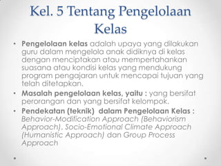 Kel. 5 Tentang Pengelolaan
Kelas
• Pengelolaan kelas adalah upaya yang dilakukan
guru dalam mengelola anak didiknya di kelas
dengan menciptakan atau mempertahankan
suasana atau kondisi kelas yang mendukung
program pengajaran untuk mencapai tujuan yang
telah ditetapkan.
• Masalah pengelolaan kelas, yaitu : yang bersifat
perorangan dan yang bersifat kelompok.
• Pendekatan (teknik) dalam Pengelolaan Kelas :
Behavior-Modification Approach (Behaviorism
Approach), Socio-Emotional Climate Approach
(Humanistic Approach) dan Group Process
Approach

 