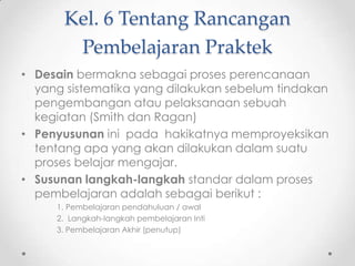 Kel. 6 Tentang Rancangan
Pembelajaran Praktek
• Desain bermakna sebagai proses perencanaan
yang sistematika yang dilakukan sebelum tindakan
pengembangan atau pelaksanaan sebuah
kegiatan (Smith dan Ragan)
• Penyusunan ini pada hakikatnya memproyeksikan
tentang apa yang akan dilakukan dalam suatu
proses belajar mengajar.
• Susunan langkah-langkah standar dalam proses
pembelajaran adalah sebagai berikut :
1. Pembelajaran pendahuluan / awal
2. Langkah-langkah pembelajaran Inti
3. Pembelajaran Akhir (penutup)

 