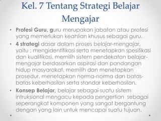Kel. 7 Tentang Strategi Belajar
Mengajar
• Profesi Guru, guru merupakan jabatan atau profesi
yang memerlukan keahlian khusus sebagai guru.
• 4 strategi dasar dalam proses belajar-mengajar,
yaitu : mengidentifikasi serta menetapkan spesifikasi
dan kualifikasi, memilih sistem pendekatan belajarmengajar berdasarkan aspirasi dan pandangan
hidup masyarakat, memilih dan menetapkan
prosedur, menetapkan norma-norma dan batasbatas keberhasilan serta standar keberhasilan.
• Konsep Belajar, belajar sebagai suatu sistem
intruksional mengacu kepada pengertian sebagai
seperangkat komponen yang sangat bergantung
dengan yang lain untuk mencapai suatu tujuan.

 