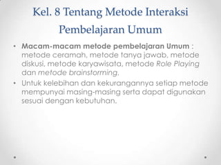 Kel. 8 Tentang Metode Interaksi
Pembelajaran Umum
• Macam-macam metode pembelajaran Umum :
metode ceramah, metode tanya jawab, metode
diskusi, metode karyawisata, metode Role Playing
dan metode brainstorming.
• Untuk kelebihan dan kekurangannya setiap metode
mempunyai masing-masing serta dapat digunakan
sesuai dengan kebutuhan.

 