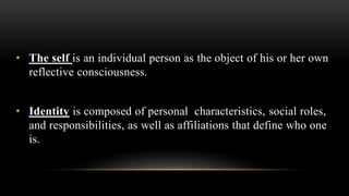 • The self is an individual person as the object of his or her own
reflective consciousness.
• Identity is composed of personal characteristics, social roles,
and responsibilities, as well as affiliations that define who one
is.
 
