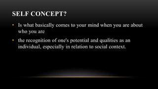 SELF CONCEPT?
• Is what basically comes to your mind when you are about
who you are
• the recognition of one's potential and qualities as an
individual, especially in relation to social context.
 