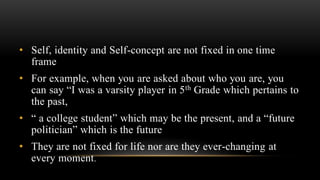 • Self, identity and Self-concept are not fixed in one time
frame
• For example, when you are asked about who you are, you
can say “I was a varsity player in 5th Grade which pertains to
the past,
• “ a college student” which may be the present, and a “future
politician” which is the future
• They are not fixed for life nor are they ever-changing at
every moment.
 