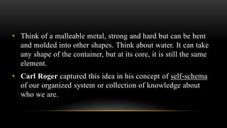 • Think of a malleable metal, strong and hard but can be bent
and molded into other shapes. Think about water. It can take
any shape of the container, but at its core, it is still the same
element.
• Carl Roger captured this idea in his concept of self-schema
of our organized system or collection of knowledge about
who we are.
 