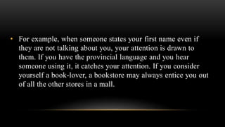 • For example, when someone states your first name even if
they are not talking about you, your attention is drawn to
them. If you have the provincial language and you hear
someone using it, it catches your attention. If you consider
yourself a book-lover, a bookstore may always entice you out
of all the other stores in a mall.
 