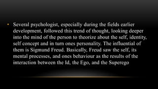 • Several psychologist, especially during the fields earlier
development, followed this trend of thought, looking deeper
into the mind of the person to theorize about the self, identity,
self concept and in turn ones personality. The influential of
them is Sigmund Freud. Basically, Freud saw the self, its
mental processes, and ones behaviour as the results of the
interaction between the Id, the Ego, and the Superego
 