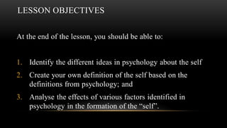 LESSON OBJECTIVES
At the end of the lesson, you should be able to:
1. Identify the different ideas in psychology about the self
2. Create your own definition of the self based on the
definitions from psychology; and
3. Analyse the effects of various factors identified in
psychology in the formation of the “self”.
 