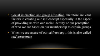 • Social interaction and group affiliation, therefore are vital
factors in creating our self concept especially in the aspect
of providing us with our social identity or our perception
of who we are based on our membership to certain groups
• When we are aware of our self concept; this is also called
self-awareness
 