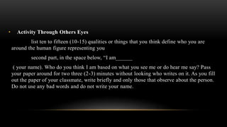 • Activity Through Others Eyes
list ten to fifteen (10-15) qualities or things that you think define who you are
around the human figure representing you
second part, in the space below, “I am______
( your name). Who do you think I am based on what you see me or do hear me say? Pass
your paper around for two three (2-3) minutes without looking who writes on it. As you fill
out the paper of your classmate, write briefly and only those that observe about the person.
Do not use any bad words and do not write your name.
 