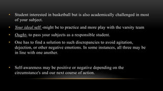• Student interested in basketball but is also academically challenged in most
of your subject.
• Your ideal self -might be to practice and more play with the varsity team
• Ought- to pass your subjects as a responsible student.
• One has to find a solution to such discrepancies to avoid agitation,
dejection, or other negative emotions. In some instances, all three may be
in line with one another.
• Self-awareness may be positive or negative depending on the
circumstance's and our next course of action.
 