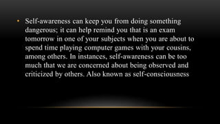 • Self-awareness can keep you from doing something
dangerous; it can help remind you that is an exam
tomorrow in one of your subjects when you are about to
spend time playing computer games with your cousins,
among others. In instances, self-awareness can be too
much that we are concerned about being observed and
criticized by others. Also known as self-consciousness
 