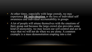 • At other times, especially with large crowds, we may
experience DE individuation or the loss of individual self
awareness and individual accountability in groups
• A lot of people will attune themselves with the emotions of
their group and because the large crowd also provides some
kind of anonymity, we may lessen our self-control and act in
ways that we will not do when we are alone. A common
example is a mass demonstration erupting into a riot
•
 