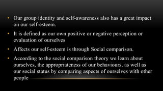 • Our group identity and self-awareness also has a great impact
on our self-esteem.
• It is defined as our own positive or negative perception or
evaluation of ourselves
• Affects our self-esteem is through Social comparison.
• According to the social comparison theory we learn about
ourselves, the appropriateness of our behaviours, as well as
our social status by comparing aspects of ourselves with other
people
 