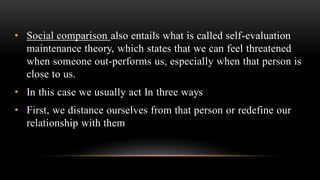 • Social comparison also entails what is called self-evaluation
maintenance theory, which states that we can feel threatened
when someone out-performs us, especially when that person is
close to us.
• In this case we usually act In three ways
• First, we distance ourselves from that person or redefine our
relationship with them
 