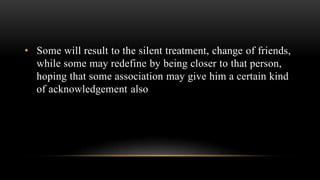 • Some will result to the silent treatment, change of friends,
while some may redefine by being closer to that person,
hoping that some association may give him a certain kind
of acknowledgement also
 