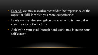 • Second, we may also also reconsider the importance of the
aspect or skill in which you were outperformed.
• Lastly-we my also strengthen our resolve to improve that
certain aspect of ourselves
• Achieving your goal through hard work may increase your
self-esteem.
 