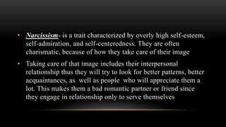 • Narcissism- is a trait characterized by overly high self-esteem,
self-admiration, and self-centeredness. They are often
charismatic, because of how they take care of their image
• Taking care of that image includes their interpersonal
relationship thus they will try to look for better patterns, better
acquaintances, as well as people who will appreciate them a
lot. This makes them a bad romantic partner or friend since
they engage in relationship only to serve themselves
 