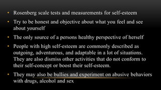 • Rosenberg scale tests and measurements for self-esteem
• Try to be honest and objective about what you feel and see
about yourself
• The only source of a persons healthy perspective of herself
• People with high self-esteem are commonly described as
outgoing, adventurous, and adaptable in a lot of situations.
They are also dismiss other activities that do not conform to
their self-concept or boost their self-esteem.
• They may also be bullies and experiment on abusive behaviors
with drugs, alcohol and sex
 