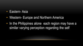 • Eastern- Asia
• Western- Europe and Northern America
• In the Philippines alone each region may have a
similar varying perception regarding the self
 