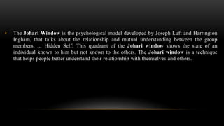 • The Johari Window is the psychological model developed by Joseph Luft and Harrington
Ingham, that talks about the relationship and mutual understanding between the group
members. ... Hidden Self: This quadrant of the Johari window shows the state of an
individual known to him but not known to the others. The Johari window is a technique
that helps people better understand their relationship with themselves and others.
 
