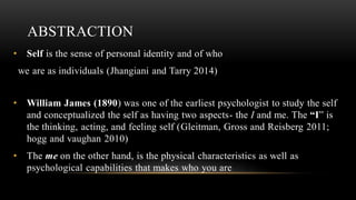 ABSTRACTION
• Self is the sense of personal identity and of who
we are as individuals (Jhangiani and Tarry 2014)
• William James (1890) was one of the earliest psychologist to study the self
and conceptualized the self as having two aspects- the I and me. The “I” is
the thinking, acting, and feeling self (Gleitman, Gross and Reisberg 2011;
hogg and vaughan 2010)
• The me on the other hand, is the physical characteristics as well as
psychological capabilities that makes who you are
 