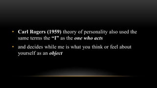 • Carl Rogers (1959) theory of personality also used the
same terms the “I” as the one who acts
• and decides while me is what you think or feel about
yourself as an object
 