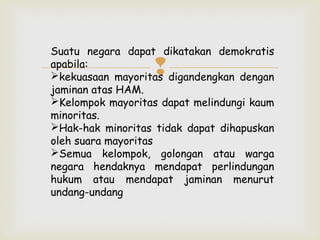 Suatu negara dapat dikatakan demokratis
apabila:
kekuasaan mayoritas digandengkan dengan
jaminan atas HAM.
Kelompok mayoritas dapat melindungi kaum
minoritas.
Hak-hak minoritas tidak dapat dihapuskan
oleh suara mayoritas
Semua kelompok, golongan atau warga
negara hendaknya mendapat perlindungan
hukum atau mendapat jaminan menurut
undang-undang



 