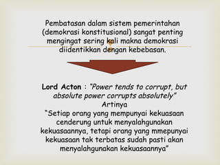 Pembatasan dalam sistem pemerintahan
(demokrasi konstitusional) sangat penting
mengingat sering kali makna demokrasi
diidentikkan dengan kebebasan.



Lord Acton : “Power tends to corrupt, but
absolute power corrupts absolutely”
Artinya
“Setiap orang yang mempunyai kekuasaan
cenderung untuk menyalahgunakan
kekuasaannya, tetapi orang yang mmepunyai
kekuasaan tak terbatas sudah pasti akan
menyalahgunakan kekuasaannya”

 