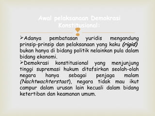 Awal pelaksanaan Demokrasi
Konstitusional:


pembatasan

Adanya
yuridis
mengandung
prinsip-prinsip dan pelaksanaan yang kaku (rigid)
bukan hanya di bidang politik nelainkan pula dalam
bidang ekonomi.
Demokrasi konstitusional yang menjunjung
tinggi supremasi hukum ditafsirkan seolah-olah
negara
hanya
sebagai
penjaga
malam
(Nachtwachterstaat), negara tidak mau ikut
campur dalam urusan lain kecuali dalam bidang
ketertiban dan keamanan umum.

 
