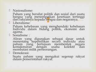  Nasionalisme:
Paham yang bersifat politik dan sosial dari suatu
bangsa yang menempatkan kesetiaan tertinggi
dari rakyatnya kepada bangsa dan negaranya.
 Liberalisme:
Paham kebebasan yang menghendaki kebebasan
Individu dalam bidang politik, ekonomi dan
agama.
 Sosialisme :
Aliran yang digunakan sebagai dasar untuk
menentang kepemilikan secara individu atau
paham yang bertujuan membentuk negara
kemakmuran dengan usaha kolektif dan
membatasi milik perseorangan.
 Demokrasi:
Suatu paham yang mengakui segenap rakyat
dalam pemerintahan rakyat.



 