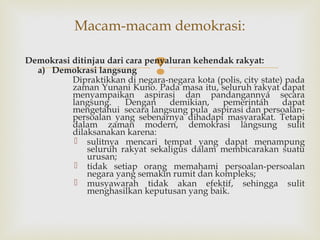 Macam-macam demokrasi:
Demokrasi ditinjau dari cara penyaluran kehendak rakyat:
a) Demokrasi langsung
Dipraktikkan di negara-negara kota (polis, city state) pada
zaman Yunani Kuno. Pada masa itu, seluruh rakyat dapat
menyampaikan aspirasi dan pandangannya secara
langsung.
Dengan
demikian,
pemerintah
dapat
mengetahui secara langsung pula aspirasi dan persoalanpersoalan yang sebenarnya dihadapi masyarakat. Tetapi
dalam zaman modern, demokrasi langsung sulit
dilaksanakan karena:
 sulitnya mencari tempat yang dapat menampung
seluruh rakyat sekaligus dalam membicarakan suatu
urusan;
 tidak setiap orang memahami persoalan-persoalan
negara yang semakin rumit dan kompleks;
 musyawarah tidak akan efektif, sehingga sulit
menghasilkan keputusan yang baik.



 