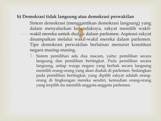 b) Demokrasi tidak langsung atau demokrasi perwakilan
Sistem demokrasi (menggantikan demokrasi langsung) yang
dalam menyalurkan kehendaknya, rakyat memilih wakilwakil mereka untuk duduk dalam parlemen. Aspirasi rakyat
disampaikan melalui wakil-wakil mereka dalam parlemen.
Tipe demokrasi perwakilan berlainan menurut konstitusi
negara masing-masing.





Sistem pemilihan ada dua macam, yaitu: pemilihan secara
langsung dan pemilihan bertingkat. Pada pemilihan secara
langsung, setiap warga negara yang berhak secara langsung
memilih orang-orang yang akan duduk di parlemen. Sedangkan
pada pemilihan bertingkat, yang dipilih rakyat adalah orangorang di lingkungan mereka sendiri, kemudian orang-orang
yang terpilih itu memilih anggota-anggota parlemen.

 
