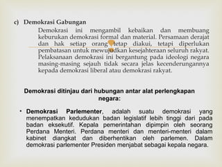 c) Demokrasi Gabungan
Demokrasi ini mengambil kebaikan dan membuang
keburukan demokrasi formal dan material. Persamaan derajat
dan hak setiap orang tetap diakui, tetapi diperlukan
pembatasan untuk mewujudkan kesejahteraan seluruh rakyat.
Pelaksanaan demokrasi ini bergantung pada ideologi negara
masing-masing sejauh tidak secara jelas kecenderungannya
kepada demokrasi liberal atau demokrasi rakyat.



Demokrasi ditinjau dari hubungan antar alat perlengkapan
negara:
• Demokrasi Parlementer, adalah suatu demokrasi yang
menempatkan kedudukan badan legislatif lebih tinggi dari pada
badan eksekutif. Kepala pemerintahan dipimpin oleh seorang
Perdana Menteri. Perdana menteri dan menteri-menteri dalam
kabinet diangkat dan diberhentikan oleh parlemen. Dalam
demokrasi parlementer Presiden menjabat sebagai kepala negara.

 
