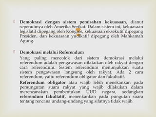 

Demokrasi dengan sistem pemisahan kekuasaan, dianut
sepenuhnya oleh Amerika Serikat. Dalam sistem ini, kekuasaan
legislatif dipegang oleh Kongres, kekuasaan eksekutif dipegang
Presiden, dan kekuasaan yudikatif dipegang oleh Mahkamah
Agung.





Demokrasi melalui Referendum
Yang paling mencolok dari sistem demokrasi melalui
referendum adalah pengawasan dilakukan oleh rakyat dengan
cara referendum. Sistem referendum menunjukkan suatu
sistem pengawasan langsung oleh rakyat. Ada 2 cara
referendum, yaitu referendum obligator dan fakultatif.
Referendum obligator atau wajib lebih menekankan pada
pemungutan suara rakyat yang wajib dilakukan dalam
merencanakan pembentukan UUD negara, sedangkan
referendum fakultatif, menenkankan pada pungutan suara
tentang rencana undang-undang yang sifatnya tidak wajib.

 