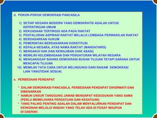 d. POKOK-POKOK DEMOKRASI PANCASILA
1) SETIAP NEGARA MODERN YANG DEMOKRATIS ADALAH UNTUK
KEPENTINGAN UMUM
2) KEKUASAAN TERTINGGI ADA PADA RAKYAT
3) PENYALURAN ASPIRASI RAKYAT MELALUI LEMBAGA PERWAKILAN RAKYAT
4) BERDASARKAN HUKUM
5) PEMERINTAH BERDASARKAN KONSTITUSI
6) KEPALA NEGARA, ATAS NAMA RAKYAT (MANDATARIS)
7) MENGAKUI HAK DAN KEWAJIBAN (HAK ASASI).
8) MEMILIKI KELEMBAGAAN DAN PENGATURAN WILAYAH NEGARA
9) MENGANGGAP BAHWA DEMOKRASI BUKAN TUJUAN TETAPI SARANA UNTUK
MENCAPAI TUJUAN
10) MEMILIKI TATA CARA UNTUK MELINDUNGI DARI RAGAM DEMOKRASI
LAIN YANGTIDAK SESUAI.
e. PERBEDAAN PENDAPAT
* DALAM DEMOKRASI PANCASILA, PERBEDAAN PENDAPAT DIHORMATI DAN
DIBENARKAN
* NAMUN UNSUR TANGGUNG JAWAB MENDAPAT KEDUDUKAN YANG SAMA
(PERLU MEMELIHARA PERSATUAN DAN KESATUAN)
* YANG PALING PENTING ADALAH DALAM MENYALURKAN PENDAPAT DAN
KEINGINAN MELALUI WADAH YANG TELAH ADA DI PUSAT MAUPUN
DI DAERAH.

 