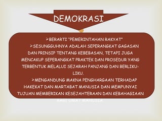 DEMOKRASI



BERARTI “PEMERINTAHAN RAKYAT”
SESUNGGUHNYA ADALAH SEPERANGKAT GAGASAN
DAN PRINSIP TENTANG KEBEBASAN, TETAPI JUGA
MENCAKUP SEPERANGKAT PRAKTEK DAN PROSEDUR YANG
TERBENTUK MELALUI SEJARAH PANJANG DAN BERLIKULIKU.
MENGANDUNG MAKNA PENGHARGAAN TERHADAP
HAKEKAT DAN MARTABAT MANUSIA DAN MEMPUNYAI
TUJUAN MEMBERIKAN KESEJAHTERAAN DAN KEBAHAGIAAN
BAGI UMAT MANUSIA.

 