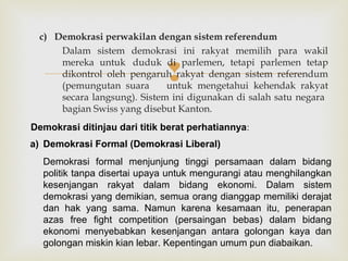 c) Demokrasi perwakilan dengan sistem referendum
Dalam sistem demokrasi ini rakyat memilih para wakil
mereka untuk duduk di parlemen, tetapi parlemen tetap
dikontrol oleh pengaruh rakyat dengan sistem referendum
(pemungutan suara
untuk mengetahui kehendak rakyat
secara langsung). Sistem ini digunakan di salah satu negara
bagian Swiss yang disebut Kanton.



Demokrasi ditinjau dari titik berat perhatiannya:
a) Demokrasi Formal (Demokrasi Liberal)
Demokrasi formal menjunjung tinggi persamaan dalam bidang
politik tanpa disertai upaya untuk mengurangi atau menghilangkan
kesenjangan rakyat dalam bidang ekonomi. Dalam sistem
demokrasi yang demikian, semua orang dianggap memiliki derajat
dan hak yang sama. Namun karena kesamaan itu, penerapan
azas free fight competition (persaingan bebas) dalam bidang
ekonomi menyebabkan kesenjangan antara golongan kaya dan
golongan miskin kian lebar. Kepentingan umum pun diabaikan.

 