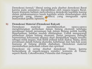 Demokrasi formal/ liberal sering pula disebut demokrasi Barat
karena pada umumnya dipraktikkan oleh negara-negara Barat.
Kaum komunis bahkan menyebutnya demokrasi kapitalis karena
dalam pelaksanaannya kaum kapitalis selalu dimenangkan oleh
pengaruh uang (money politics) yang menguasai opini
masyarakat (public opinion).
b)



Demokrasi Material (Demokrasi Rakyat)
Demokrasi
material
menitikberatkan
upaya-upaya
menghilangkan perbedaan dalam bidang ekonomi sehingga
persamaan dalam persamaan hak dalam bidang politik kurang
diperhatikan, bahkan mudah dihilangkan. Untuk mengurangi
perbedaan dalam bidang ekonomi, partai penguasa (sebagai
representasi kekuasaan negara) akan menjadikan segala sesuatu
sebagai milik negara. Hak milik pribadi tidak diakui. Maka, demi
persamaan dalam bidang ekonomi, kebebasan dan hak-hak azasi
manusia di bidang politik diabaikan. Demokrasi material
menimbulkan perkosaan rohani dan spiritual.
Demokrasi ini sering disebut demokrasi Timur, karena
berkembang di negara-negara sosialis/ komunis di Timur,
seperti Rusia, Cekoslowakia, Polandia dan Hongaria.

 