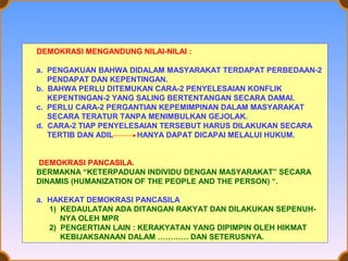 DEMOKRASI MENGANDUNG NILAI-NILAI :
a. PENGAKUAN BAHWA DIDALAM MASYARAKAT TERDAPAT PERBEDAAN-2
PENDAPAT DAN KEPENTINGAN.
b. BAHWA PERLU DITEMUKAN CARA-2 PENYELESAIAN KONFLIK
KEPENTINGAN-2 YANG SALING BERTENTANGAN SECARA DAMAI.
c. PERLU CARA-2 PERGANTIAN KEPEMIMPINAN DALAM MASYARAKAT
SECARA TERATUR TANPA MENIMBULKAN GEJOLAK.
d. CARA-2 TIAP PENYELESAIAN TERSEBUT HARUS DILAKUKAN SECARA
TERTIB DAN ADIL
HANYA DAPAT DICAPAI MELALUI HUKUM.
DEMOKRASI PANCASILA.
BERMAKNA “KETERPADUAN INDIVIDU DENGAN MASYARAKAT” SECARA
DINAMIS (HUMANIZATION OF THE PEOPLE AND THE PERSON) “.
a. HAKEKAT DEMOKRASI PANCASILA
1) KEDAULATAN ADA DITANGAN RAKYAT DAN DILAKUKAN SEPENUHNYA OLEH MPR
2) PENGERTIAN LAIN : KERAKYATAN YANG DIPIMPIN OLEH HIKMAT
KEBIJAKSANAAN DALAM ………… DAN SETERUSNYA.

 