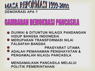 DEMOKRASI APA ?

DIJIWAI & DITUNTUN NILAI2X PANDANGAN
HIDUP BANGSA INDONESIA
MERUPAKAN TRANSFORMASI NILAI
FALSAFAH BANGSA
PRASYARAT UTAMA
ADALAH PEMAHAMAN PENGHAYATAN &
PENGAMALAN NILAI2x PANCASILA
MENGAMALKAN PANCASILA MELALUI
POLITIK PEMERINTAHAN

 