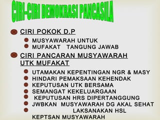 CIRI POKOK D.P
MUSYAWARAH UNTUK
MUFAKAT TANGUNG JAWAB

CIRI PANCARAN MUSYAWARAH
UTK MUFAKAT
UTAMAKAN KEPENTINGAN NGR & MASY
HINDARI PEMAKSAAN KEHENDAK
KEPUTUSAN UTK BERSAMA
SEMANGAT KEKELUARGAAN
KEPUTUSAN HRS DIPERTANGGUNG
JWBKAN MUSYAWARAH DG AKAL SEHAT
LAKSANAKAN HSL
KEPTSAN MUSYAWARAH

 
