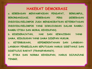 HAKEKAT DEMOKRASI
a. KEBEBASAN

MENYAMPAIKAN

BERORGANISASI,

PENDAPAT,

KEBEBASAN

PERS

BERKUMPUL,
(KEBEBASAN

INDIVIDU/KELOMPOK JUGA MENGAKIBATKAN KETERBATASAN
INDIVIDU/KELOMPOK YANG DIWUJUDKAN DALAM RAMBURAMBU ETIKA DAN MORAL KEHIDUPAN).
b. KESEDERAJATAN,

HAK

DAN

KEWAJIBAN

YANG

SAMA, KEDUDUKAN YANG SAMA DIDEPAN HUKUM.
c.

KETERBUKAAN,

KEPEMERINTAHAN

DAN

LANGKAH-

LANGKAH PENGELOLAAN KEPUTUSAN HARUS DIKETAHUI DAN
DISETUJUI RAKYAT (TRANSPARANCY).
d.

ETIKA

TINGGI.

DAN

NORMA

KEHIDUPAN,

HARUS

DIJUNJUNG

 