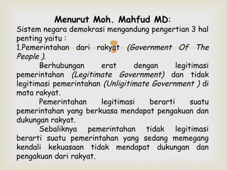 Menurut Moh. Mahfud MD:

Sistem negara demokrasi mengandung pengertian 3 hal
penting yaitu :
1.Pemerintahan dari rakyat (Government Of The
People ).
Berhubungan
erat
dengan
legitimasi
pemerintahan (Legitimate Government) dan tidak
legitimasi pemerintahan (Unligitimate Government ) di
mata rakyat.
Pemerintahan
legitimasi
berarti
suatu
pemerintahan yang berkuasa mendapat pengakuan dan
dukungan rakyat.
Sebaliknya pemerintahan tidak legitimasi
berarti suatu pemerintahan yang sedang memegang
kendali kekuasaan tidak mendapat dukungan dan
pengakuan dari rakyat.



 