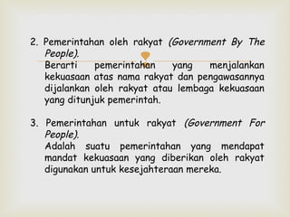 2. Pemerintahan oleh rakyat (Government By The
People).
Berarti
pemerintahan
yang
menjalankan
kekuasaan atas nama rakyat dan pengawasannya
dijalankan oleh rakyat atau lembaga kekuasaan
yang ditunjuk pemerintah.



3. Pemerintahan untuk rakyat (Government For
People).
Adalah suatu pemerintahan yang mendapat
mandat kekuasaan yang diberikan oleh rakyat
digunakan untuk kesejahteraan mereka.

 