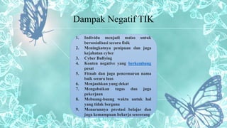 Dampak Negatif TIK
1. Individu menjadi malas untuk
bersosialisasi secara fisik
2. Meningkatnya penipuan dan juga
kejahatan cyber
3. Cyber Bullying
4. Konten negative yang berkembang
pesat
5. Fitnah dan juga pencemaran nama
baik secara luas
6. Menjauhkan yang dekat
7. Mengabaikan tugas dan juga
pekerjaan
8. Mebuang-buang waktu untuk hal
yang tidak berguna
9. Menurunnya prestasi belajar dan
juga kemampuan bekerja seseorang
 