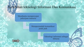 Kelebihan teknologi Informasi Dan Komunikasi
Membantu mempercepat
pekerjaan manusia
Mempermudah komunikasi
jarak jauh
Teknologi informasi sebagai
hiburan
Next
 