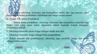 Fungsi teknologi informasi dan komunikasi terdiri dari tiga macam, yaitu
fungsinya terhadap pendidikan, kehidupan dan fungsi secara umum.
a). Fungsi TIK dalam Pendidikan
Dalam dunia pendidikan, teknologi informasi dan komunikasi memiliki tiga
fungsi vital yang mana selalu digunakan dalam kegiatan belajar mengajar.
Diantaranya adalah:
1. Teknologi memiliki peran fungsi sebagai media atau alat.
2. Teknologi memiliki fungsi sebagai ilmu pengetahuan.
3. Selain menjadi alat pembelajaran, teknologi juga memiliki fungsi dan peran
sebagai bahan materi.
BackNext
 