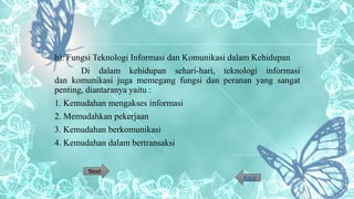 b). Fungsi Teknologi Informasi dan Komunikasi dalam Kehidupan
Di dalam kehidupan sehari-hari, teknologi informasi
dan komunikasi juga memegang fungsi dan peranan yang sangat
penting, diantaranya yaitu :
1. Kemudahan mengakses informasi
2. Memudahkan pekerjaan
3. Kemudahan berkomunikasi
4. Kemudahan dalam bertransaksi
Next
Back
 